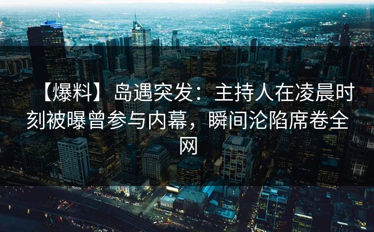 【爆料】岛遇突发：主持人在凌晨时刻被曝曾参与内幕，瞬间沦陷席卷全网