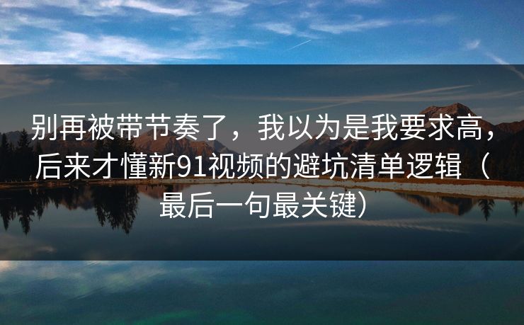 别再被带节奏了，我以为是我要求高，后来才懂新91视频的避坑清单逻辑（最后一句最关键）