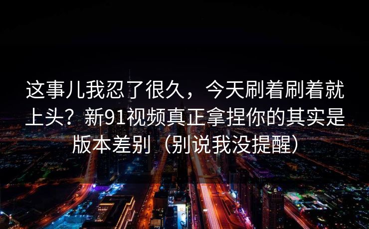 这事儿我忍了很久，今天刷着刷着就上头？新91视频真正拿捏你的其实是版本差别（别说我没提醒）