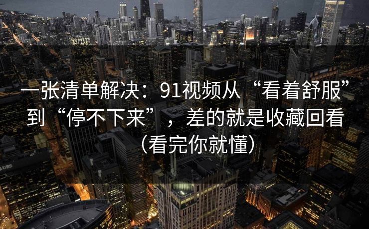 一张清单解决：91视频从“看着舒服”到“停不下来”，差的就是收藏回看（看完你就懂）