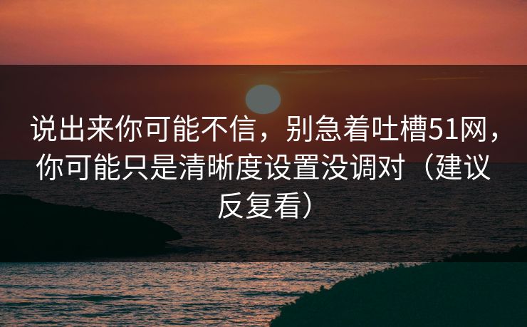 说出来你可能不信,别急着吐槽51网,你可能只是清晰度设置没调对(建议反复看)