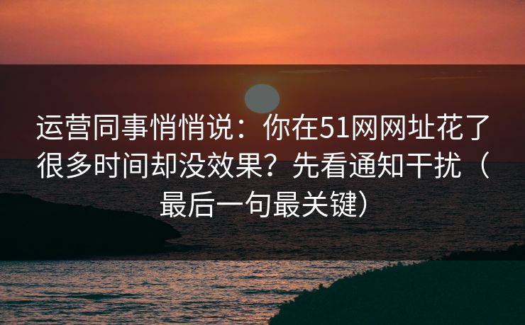 运营同事悄悄说：你在51网网址花了很多时间却没效果？先看通知干扰（最后一句最关键）  第1张