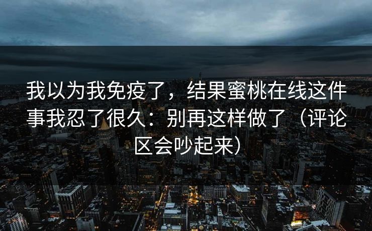 我以为我免疫了，结果蜜桃在线这件事我忍了很久：别再这样做了（评论区会吵起来）