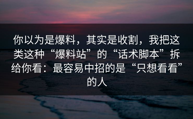 你以为是爆料，其实是收割，我把这类这种“爆料站”的“话术脚本”拆给你看：最容易中招的是“只想看看”的人