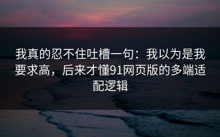 我真的忍不住吐槽一句：我以为是我要求高，后来才懂91网页版的多端适配逻辑