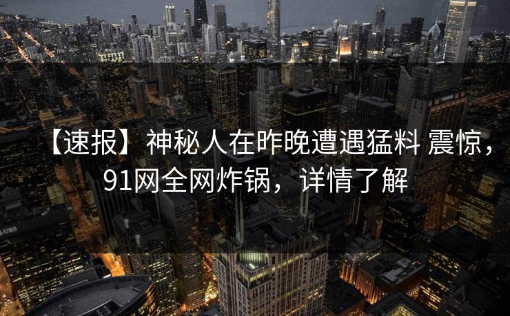 【速报】神秘人在昨晚遭遇猛料 震惊,91网全网炸锅,详情了解