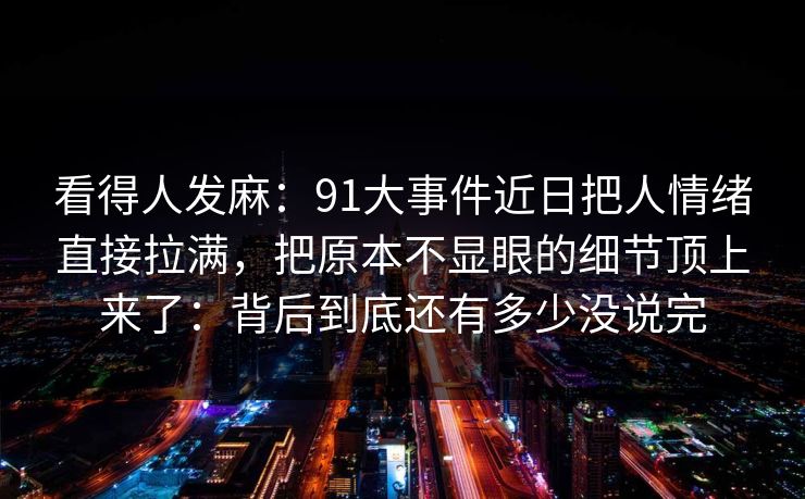 看得人发麻:91大事件近日把人情绪直接拉满,把原本不显眼的细节顶上来了:背后到底还有多少没说完 看得人发麻:91大事件近日把人情绪直接拉满,把原本不显眼的细节顶上来了:背后到底还有多少没说完