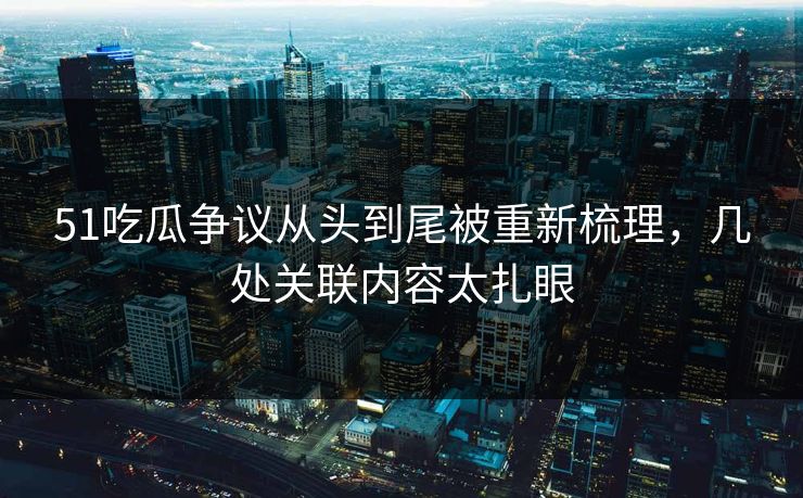 51吃瓜争议从头到尾被重新梳理，几处关联内容太扎眼