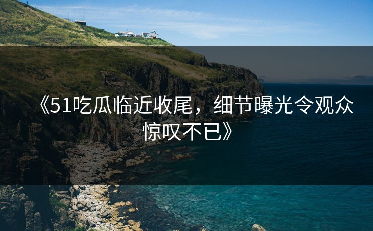 《51吃瓜临近收尾,细节曝光令观众惊叹不已》 《51吃瓜临近收尾,细节曝光令观众惊叹不已》